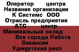 Оператор Call-центра › Название организации ­ К Системс, ООО › Отрасль предприятия ­ АТС, call-центр › Минимальный оклад ­ 15 000 - Все города Работа » Вакансии   . Удмуртская респ.,Глазов г.